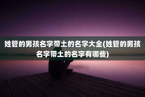 姓管的男孩名字带土的名字大全(姓管的男孩名字带土的名字有哪些)