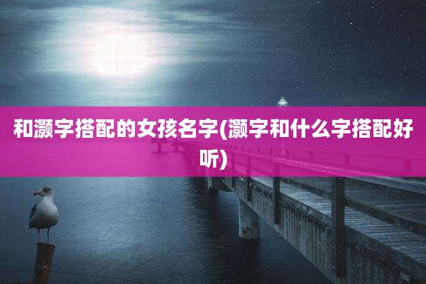 和灏字搭配的女孩名字(灏字和什么字搭配好听)