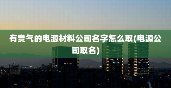 有贵气的电源材料公司名字怎么取(电源公司取名)