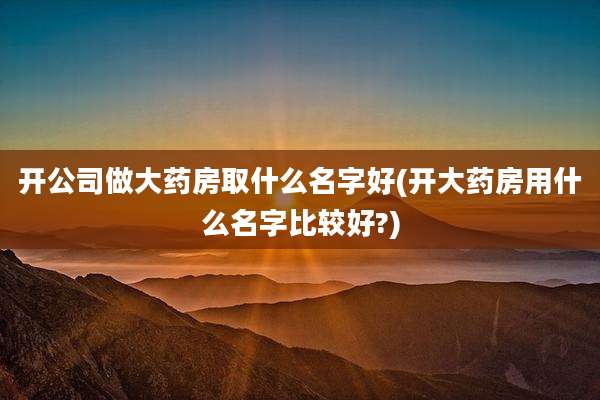 开公司做大药房取什么名字好(开大药房用什么名字比较好?)