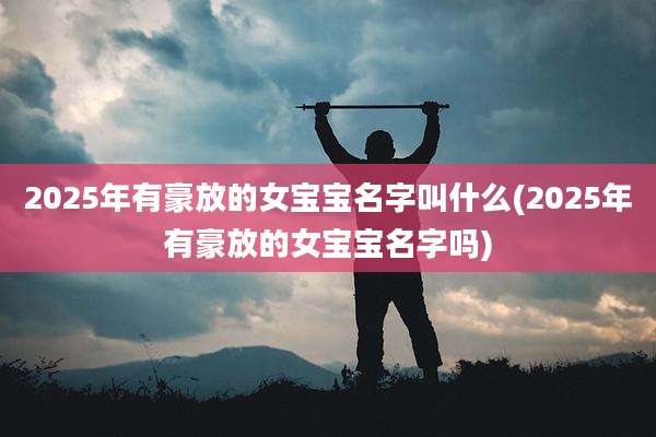 2025年有豪放的女宝宝名字叫什么(2025年有豪放的女宝宝名字吗)