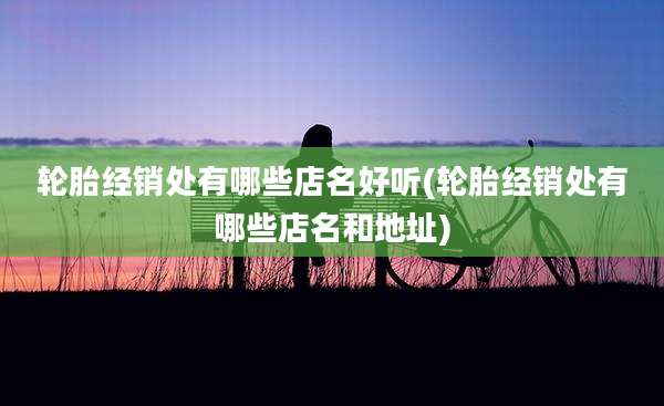 轮胎经销处有哪些店名好听(轮胎经销处有哪些店名和地址)