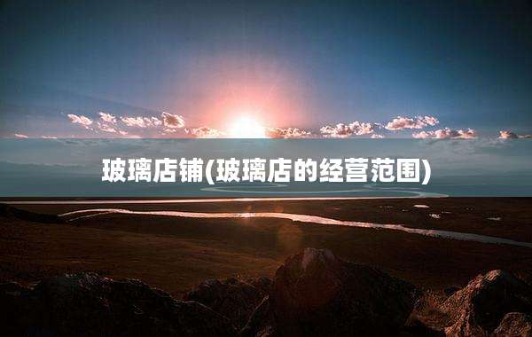 玻璃店铺(玻璃店的经营范围)