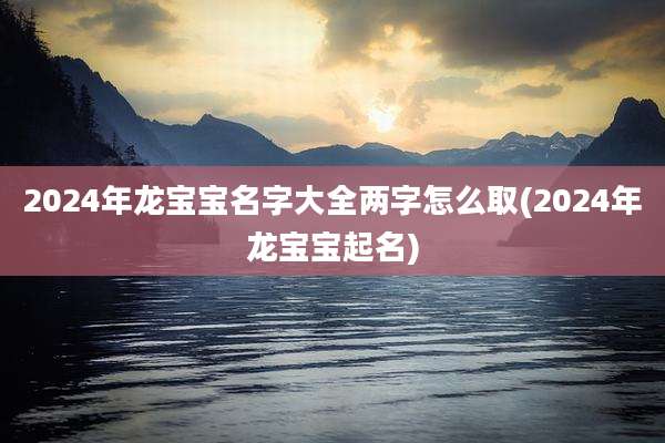 2024年龙宝宝名字大全两字怎么取(2024年龙宝宝起名)