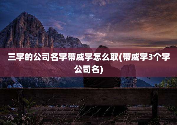 三字的公司名字带威字怎么取(带威字3个字公司名)