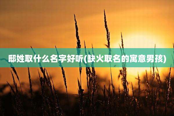 邸姓取什么名字好听(缺火取名的寓意男孩)