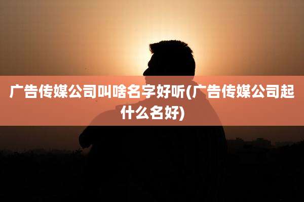 广告传媒公司叫啥名字好听(广告传媒公司起什么名好)