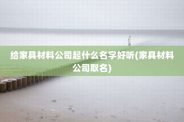 给家具材料公司起什么名字好听(家具材料公司取名)