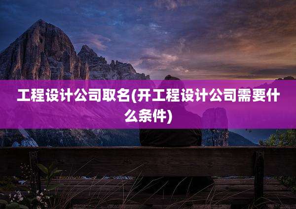 工程设计公司取名(开工程设计公司需要什么条件)