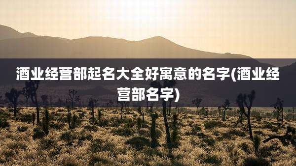 酒业经营部起名大全好寓意的名字(酒业经营部名字)