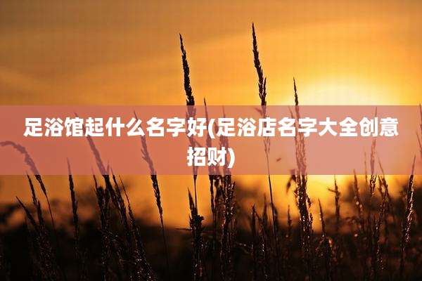 足浴馆起什么名字好(足浴店名字大全创意招财)
