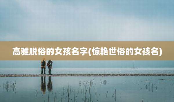 高雅脱俗的女孩名字(惊艳世俗的女孩名)