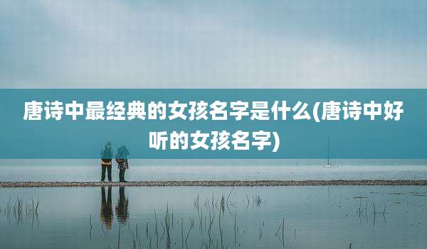 唐诗中最经典的女孩名字是什么(唐诗中好听的女孩名字)