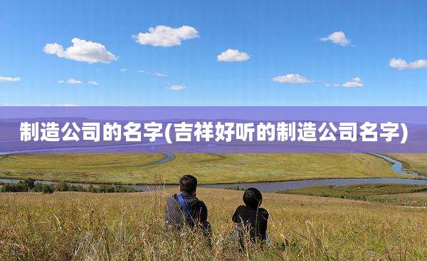 制造公司的名字(吉祥好听的制造公司名字)