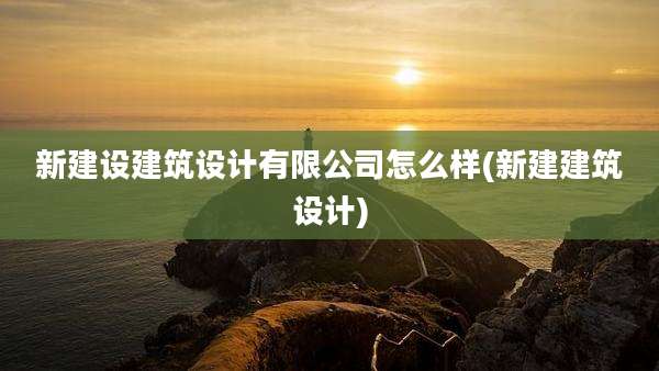 新建设建筑设计有限公司怎么样(新建建筑设计)