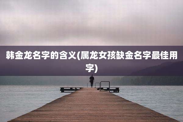 韩金龙名字的含义(属龙女孩缺金名字最佳用字)