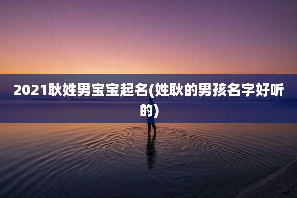 2021耿姓男宝宝起名(姓耿的男孩名字好听的)