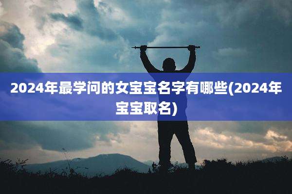 2024年最学问的女宝宝名字有哪些(2024年宝宝取名)