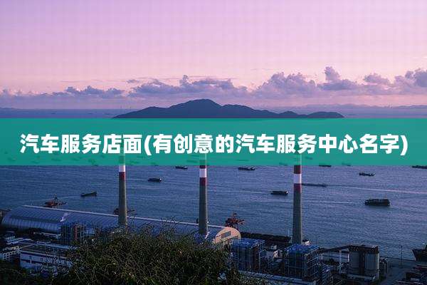 汽车服务店面(有创意的汽车服务中心名字)