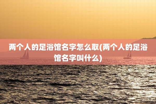 两个人的足浴馆名字怎么取(两个人的足浴馆名字叫什么)