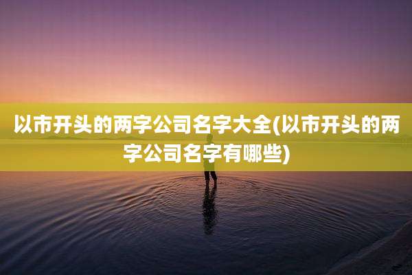 以市开头的两字公司名字大全(以市开头的两字公司名字有哪些)