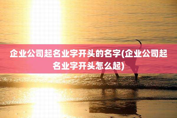 企业公司起名业字开头的名字(企业公司起名业字开头怎么起)