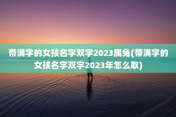 带满字的女孩名字双字2023属兔(带满字的女孩名字双字2023年怎么取)