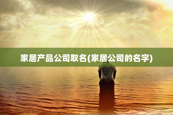 家居产品公司取名(家居公司的名字)