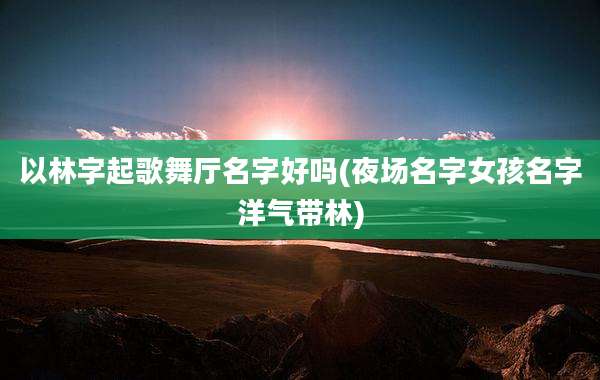 以林字起歌舞厅名字好吗(夜场名字女孩名字洋气带林)