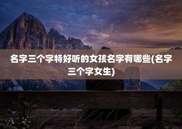 名字三个字特好听的女孩名字有哪些(名字三个字女生)