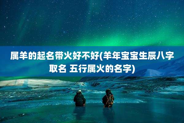 属羊的起名带火好不好(羊年宝宝生辰八字取名 五行属火的名字)