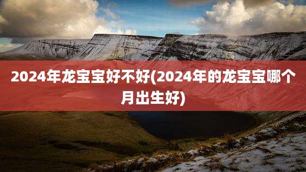 2024年龙宝宝好不好(2024年的龙宝宝哪个月出生好)