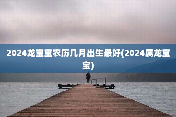 2024龙宝宝农历几月出生最好(2024属龙宝宝)