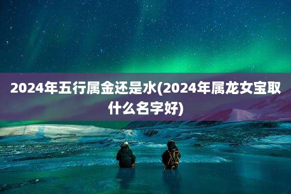 2024年五行属金还是水(2024年属龙女宝取什么名字好)