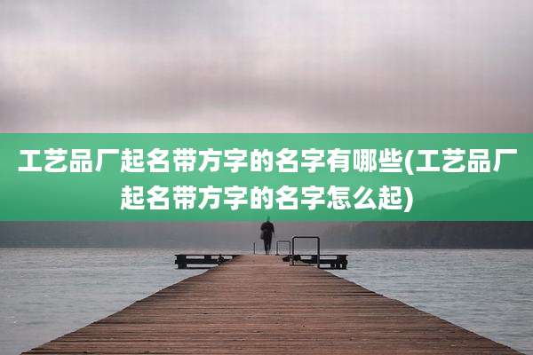 工艺品厂起名带方字的名字有哪些(工艺品厂起名带方字的名字怎么起)