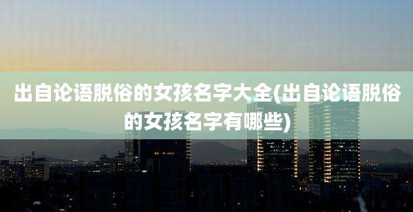 出自论语脱俗的女孩名字大全(出自论语脱俗的女孩名字有哪些)