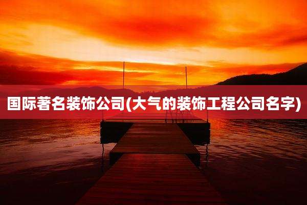 国际著名装饰公司(大气的装饰工程公司名字)