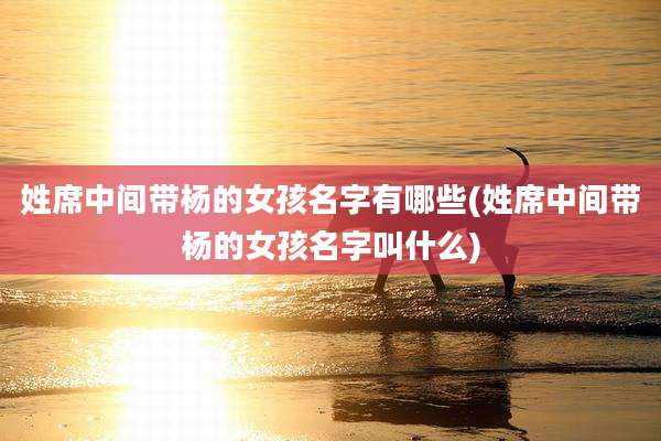 姓席中间带杨的女孩名字有哪些(姓席中间带杨的女孩名字叫什么)