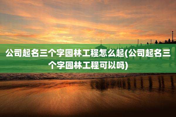 公司起名三个字园林工程怎么起(公司起名三个字园林工程可以吗)