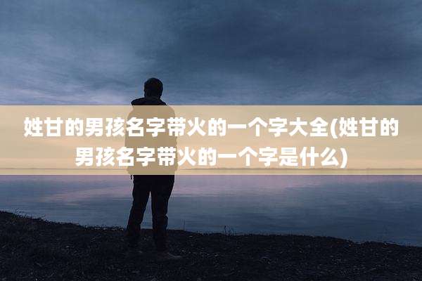 姓甘的男孩名字带火的一个字大全(姓甘的男孩名字带火的一个字是什么)