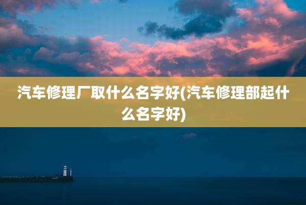 汽车修理厂取什么名字好(汽车修理部起什么名字好)