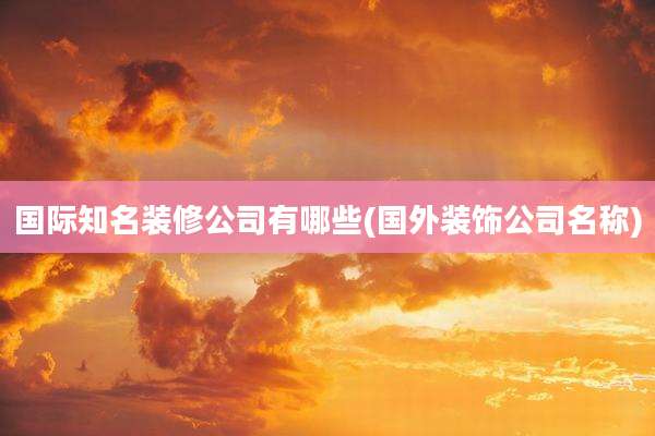 国际知名装修公司有哪些(国外装饰公司名称)