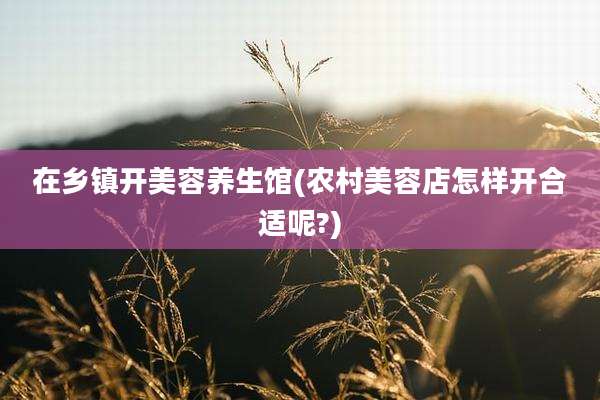 在乡镇开美容养生馆(农村美容店怎样开合适呢?)