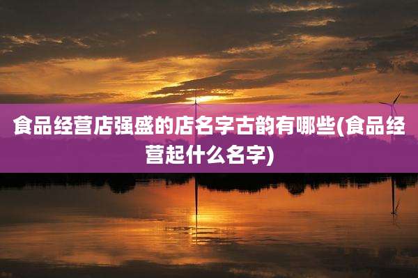 食品经营店强盛的店名字古韵有哪些(食品经营起什么名字)