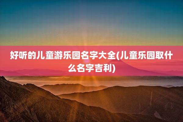 好听的儿童游乐园名字大全(儿童乐园取什么名字吉利)