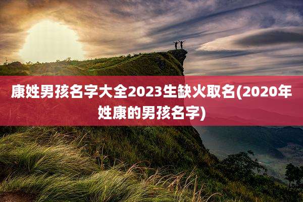 康姓男孩名字大全2023生缺火取名(2020年姓康的男孩名字)