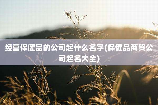 经营保健品的公司起什么名字(保健品商贸公司起名大全)