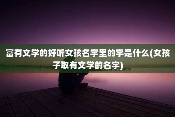 富有文学的好听女孩名字里的字是什么(女孩子取有文学的名字)