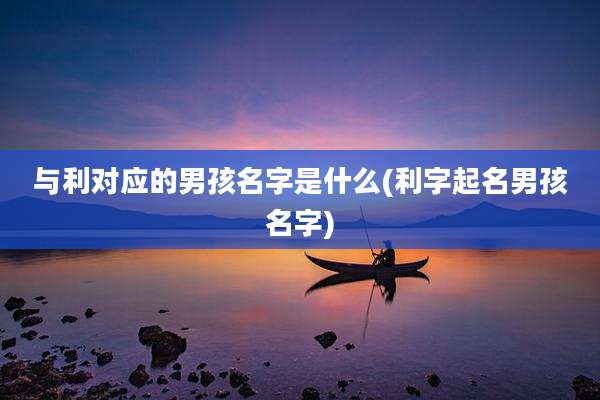 与利对应的男孩名字是什么(利字起名男孩名字)