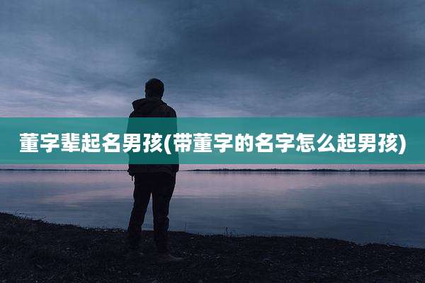 董字辈起名男孩(带董字的名字怎么起男孩)